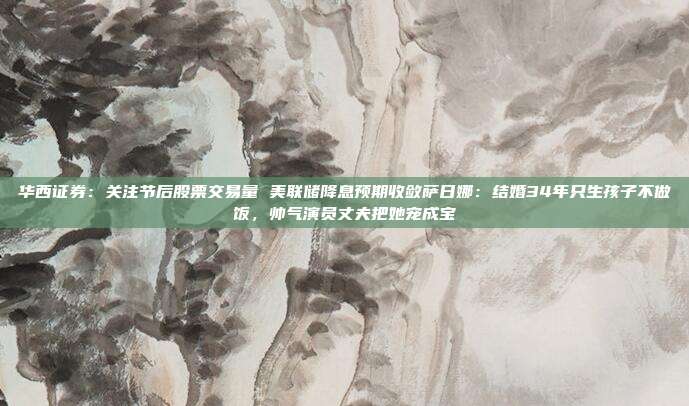 华西证券：关注节后股票交易量 美联储降息预期收敛萨日娜：结婚34年只生孩子不做饭，帅气演员丈夫把她宠成宝