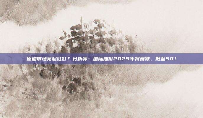 原油市场亮起红灯？分析师：国际油价2025年将暴跌，低至50！
