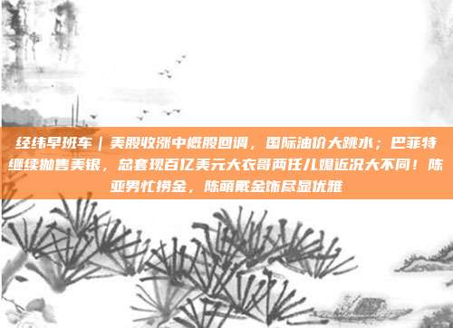 经纬早班车｜美股收涨中概股回调，国际油价大跳水；巴菲特继续抛售美银，总套现百亿美元大衣哥两任儿媳近况大不同！陈亚男忙捞金，陈萌戴金饰尽显优雅