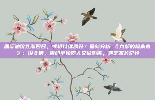 国际油价连涨四日，或将持续飙升？最新分析→《九部的检察官》：说实话，雷旭单独见人又被陷害，还是不长记性