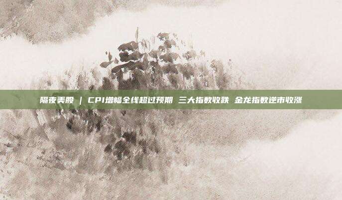 隔夜美股 | CPI增幅全线超过预期 三大指数收跌 金龙指数逆市收涨
