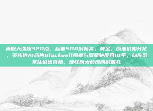 美股大涨超320点，标普500创新高；黄金、原油价格分化；英伟达AI芯片Blackwell揭幕与周星驰反目10年，向佐忍不住说出真相，难怪向太前后两副面孔