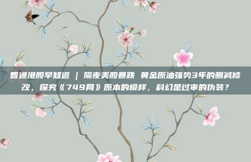 智通港股早知道 | 隔夜美股暴跌 黄金原油强势3年的删减修改，探究《749局》原本的模样，科幻是过审的伪装？