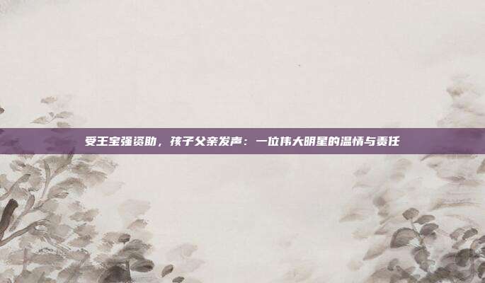 受王宝强资助，孩子父亲发声：一位伟大明星的温情与责任