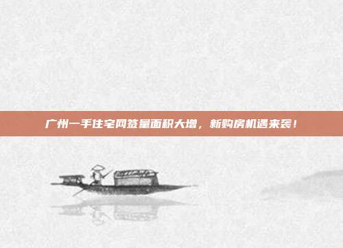 广州一手住宅网签量面积大增，新购房机遇来袭！