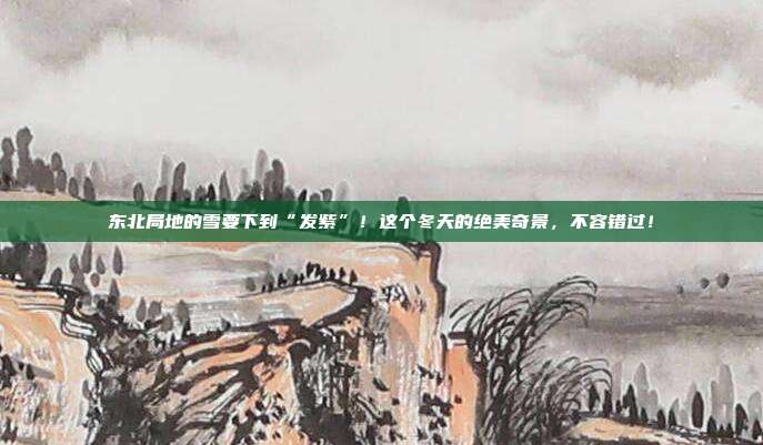 东北局地的雪要下到“发紫”！这个冬天的绝美奇景，不容错过！