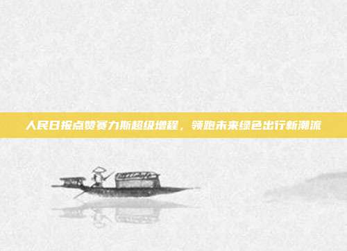 人民日报点赞赛力斯超级增程，领跑未来绿色出行新潮流