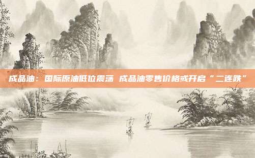 成品油：国际原油低位震荡 成品油零售价格或开启“二连跌”