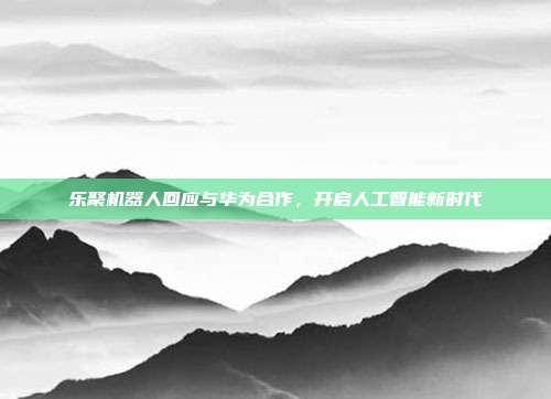 乐聚机器人回应与华为合作，开启人工智能新时代