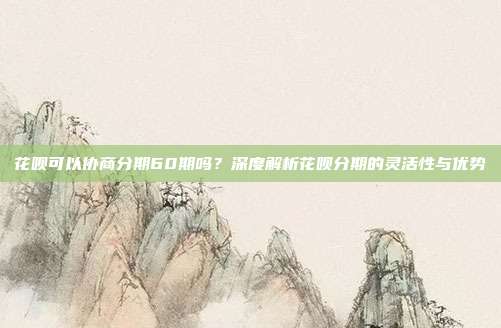 花呗可以协商分期60期吗？深度解析花呗分期的灵活性与优势