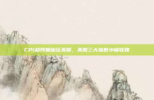 CPI超预期施压美股，美股三大指数小幅收跌