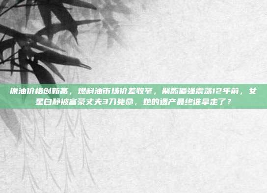 原油价格创新高，燃料油市场价差收窄，聚酯偏强震荡12年前，女星白静被富豪丈夫3刀毙命，她的遗产最终谁拿走了？