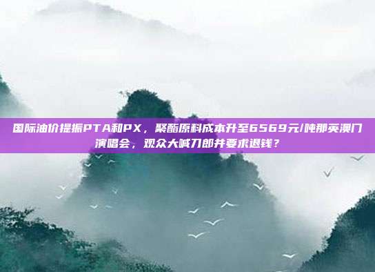 国际油价提振PTA和PX，聚酯原料成本升至6569元/吨那英澳门演唱会，观众大喊刀郎并要求退钱？