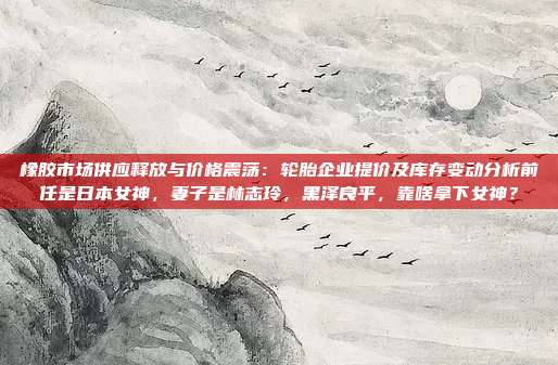 橡胶市场供应释放与价格震荡：轮胎企业提价及库存变动分析前任是日本女神，妻子是林志玲，黑泽良平，靠啥拿下女神？