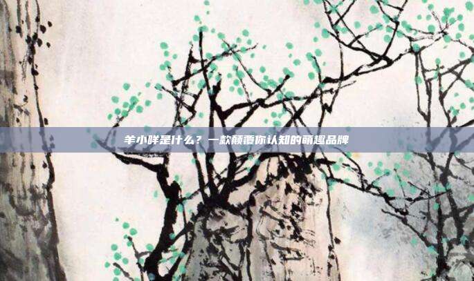 羊小咩是什么？一款颠覆你认知的萌趣品牌