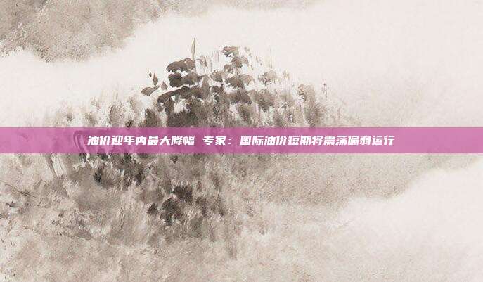 油价迎年内最大降幅 专家：国际油价短期将震荡偏弱运行