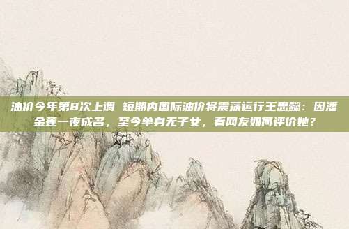 油价今年第8次上调 短期内国际油价将震荡运行王思懿：因潘金莲一夜成名，至今单身无子女，看网友如何评价她？