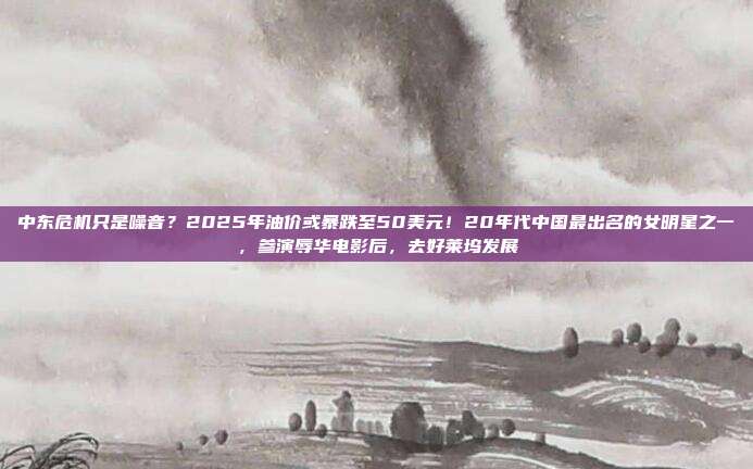 中东危机只是噪音？2025年油价或暴跌至50美元！20年代中国最出名的女明星之一，参演辱华电影后，去好莱坞发展
