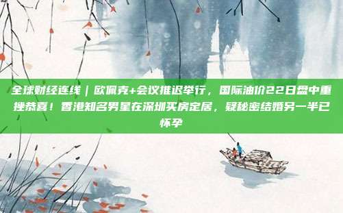 全球财经连线｜欧佩克+会议推迟举行，国际油价22日盘中重挫恭喜！香港知名男星在深圳买房定居，疑秘密结婚另一半已怀孕
