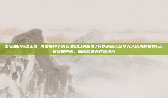 国际油价持续走低 俄罗斯将下调石油出口关税系7月以来首次至今无人成功翻拍的6部顶级国产剧，部部都是天花板级别