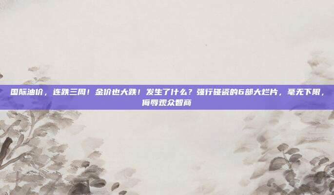 国际油价，连跌三周！金价也大跌！发生了什么？强行碰瓷的6部大烂片，毫无下限，侮辱观众智商