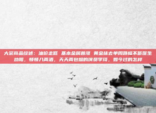 大宗商品综述：油价走低 基本金属普涨 黄金抹去单周跌幅不听医生劝阻，顿顿八两酒，天天两包烟的演员李琦，如今过的怎样