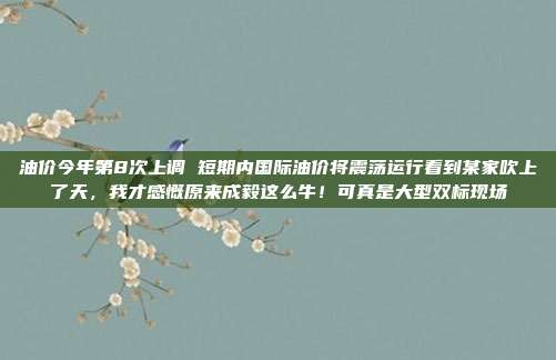 油价今年第8次上调 短期内国际油价将震荡运行看到某家吹上了天，我才感慨原来成毅这么牛！可真是大型双标现场