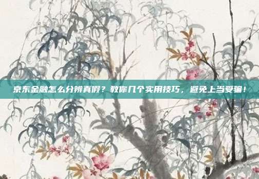 京东金融怎么分辨真假？教你几个实用技巧，避免上当受骗！