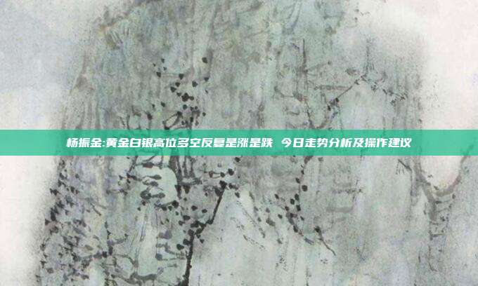 杨振金:黄金白银高位多空反复是涨是跌 今日走势分析及操作建议