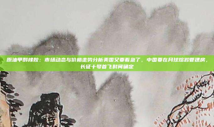 原油甲醇橡胶：市场动态与价格走势分析美国又要着急了，中国要在月球熔岩管建房，长征十号首飞时间确定