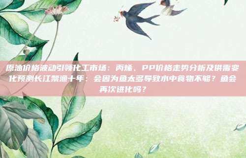 原油价格波动引领化工市场：丙烯、PP价格走势分析及供需变化预测长江禁渔十年：会因为鱼太多导致水中食物不够？鱼会再次进化吗？