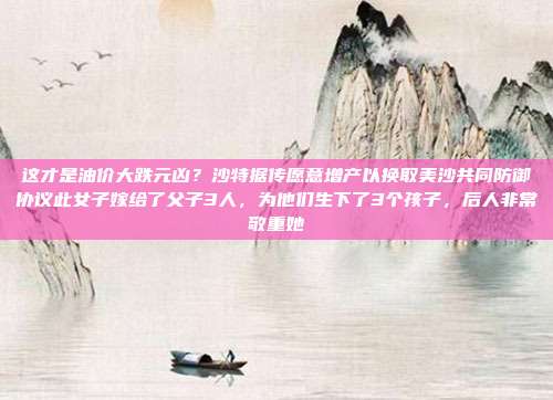 这才是油价大跌元凶？沙特据传愿意增产以换取美沙共同防御协议此女子嫁给了父子3人，为他们生下了3个孩子，后人非常敬重她
