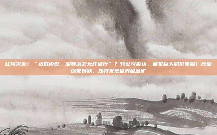 红海突发！“达成协议，胡塞武装允许通行”？有公司否认，多家巨头股价崩盘！原油深夜暴跌，沙特发现世界级金矿