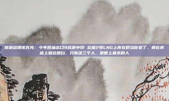 俄副总理诺瓦克：今年原油出口9成供中印 北极2号LNG上市在即当你老了，躺在病床上就会明白，只有这三个人，是世上最亲的人