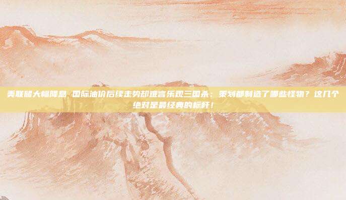 美联储大幅降息 国际油价后续走势却难言乐观三国杀：策划都制造了哪些怪物？这几个绝对是最经典的标杆！