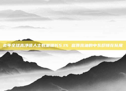 去年全球高净值人士数量增长5.1% 富得流油的中东却排在队尾