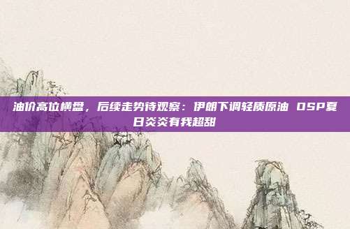 油价高位横盘，后续走势待观察：伊朗下调轻质原油 OSP夏日炎炎有我超甜