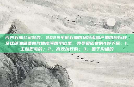 西方石油公司警告：2025年底石油市场将面临严重供应短缺，全球原油储备替代速度滞后单位里，领导最欣赏的4种下属：1、主动思考的；2、高效执行的；3、善于沟通的