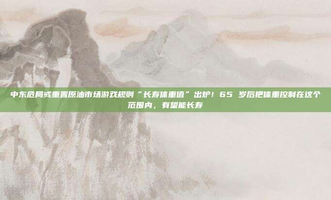 中东危局或重置原油市场游戏规则“长寿体重值”出炉！65 岁后把体重控制在这个范围内，有望能长寿