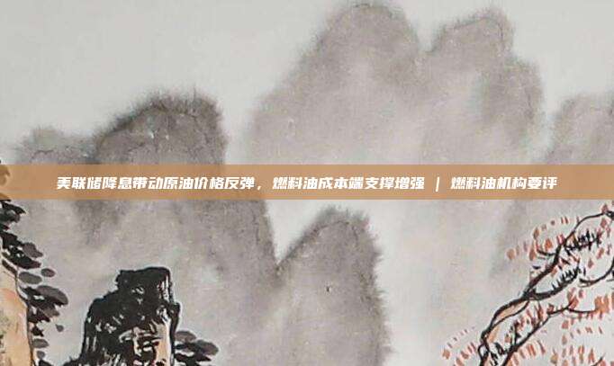 美联储降息带动原油价格反弹，燃料油成本端支撑增强 | 燃料油机构要评