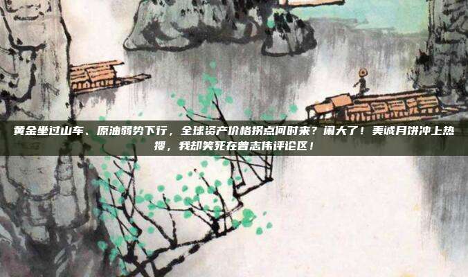 黄金坐过山车、原油弱势下行，全球资产价格拐点何时来？闹大了！美诚月饼冲上热搜，我却笑死在曾志伟评论区！