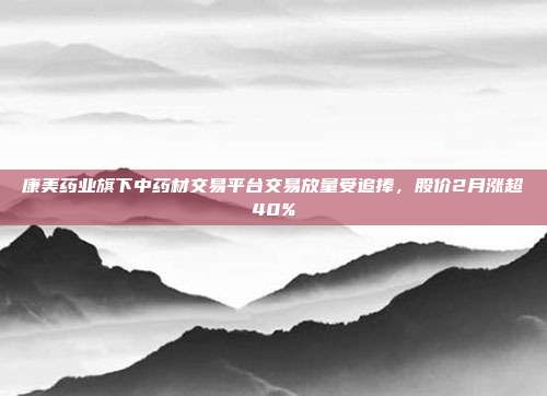 康美药业旗下中药材交易平台交易放量受追捧，股价2月涨超40%