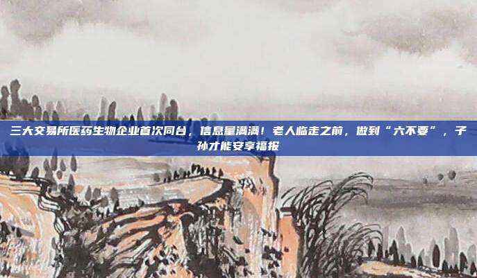 三大交易所医药生物企业首次同台，信息量满满！老人临走之前，做到“六不要”，子孙才能安享福报