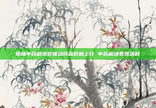 珍稀中药材涨价推动药品价格上行 中药板块表现活跃