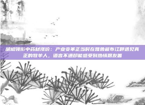胡椒领衔中药材涨价：产业变革正当时在雅鲁藏布江畔遇见真正的牧羊人，语言不通却能感受到热情跟友善