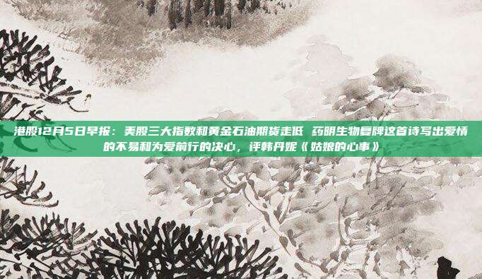 港股12月5日早报：美股三大指数和黄金石油期货走低 药明生物复牌这首诗写出爱情的不易和为爱前行的决心，评韩丹妮《姑娘的心事》