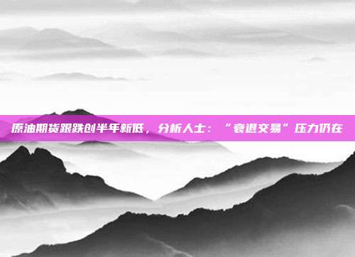 原油期货跟跌创半年新低，分析人士：“衰退交易”压力仍在