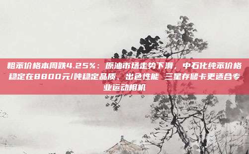 粗苯价格本周跌4.25%：原油市场走势下滑，中石化纯苯价格稳定在8800元/吨稳定品质、出色性能 三星存储卡更适合专业运动相机