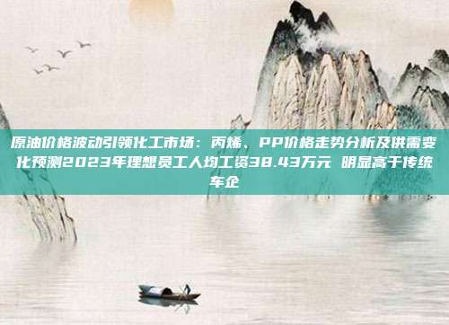 原油价格波动引领化工市场：丙烯、PP价格走势分析及供需变化预测2023年理想员工人均工资38.43万元 明显高于传统车企