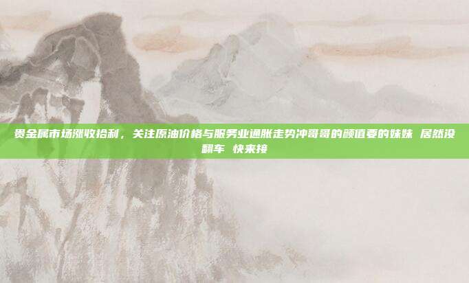 贵金属市场涨收拾利，关注原油价格与服务业通胀走势冲哥哥的颜值要的妹妹 居然没翻车 快来接